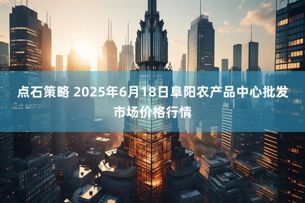 点石策略 2025年6月18日阜阳农产品中心批发市场价格行情