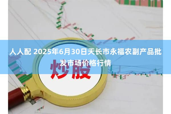 人人配 2025年6月30日天长市永福农副产品批发市场价格行情