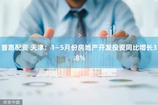 普惠配资 天津：1—5月份房地产开发投资同比增长3.8%