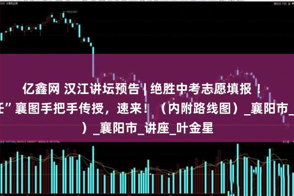 亿鑫网 汉江讲坛预告 | 绝胜中考志愿填报 ！ “骨干班主任”襄图手把手传授，速来！（内附路线图）_襄阳市_讲座_叶金星