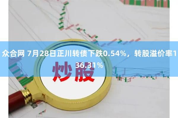 众合网 7月28日正川转债下跌0.54%，转股溢价率136.31%