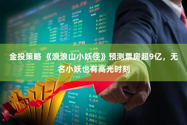 金投策略 《浪浪山小妖怪》预测票房超9亿，无名小妖也有高光时刻