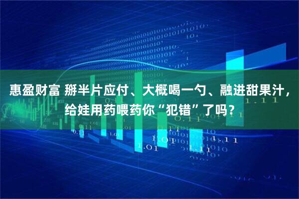 惠盈财富 掰半片应付、大概喝一勺、融进甜果汁，给娃用药喂药你“犯错”了吗？