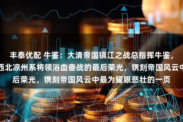 丰泰优配 牛鉴：大清帝国镇江之战总指挥牛鉴，谱写的冰与火之歌，西北凉州系将领浴血奋战的最后荣光，镌刻帝国风云中最为耀眼悲壮的一页