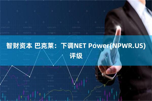 智财资本 巴克莱：下调NET Power(NPWR.US)评级
